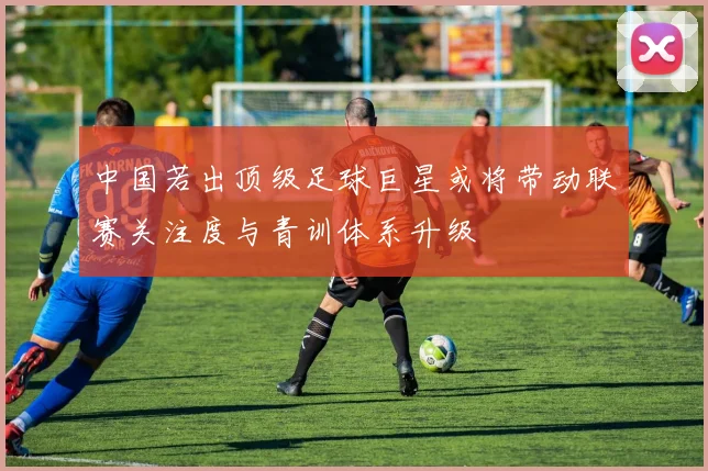 中国若出顶级足球巨星或将带动联赛关注度与青训体系升级