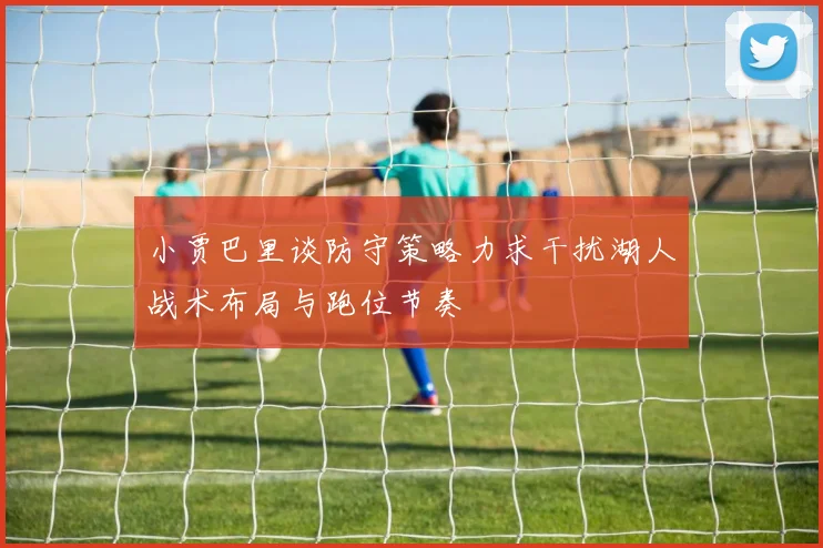 小贾巴里谈防守策略力求干扰湖人战术布局与跑位节奏