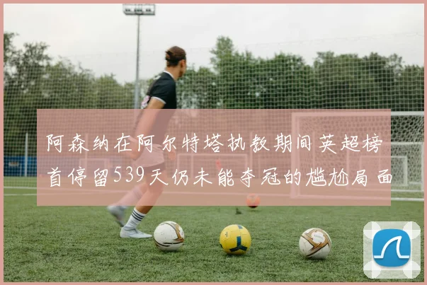 阿森纳在阿尔特塔执教期间英超榜首停留539天仍未能夺冠的尴尬局面