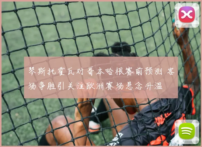 琴斯托霍瓦对哥本哈根赛前预测 客场争胜引关注欧洲赛场悬念升温