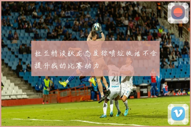 杜兰特谈狄龙态度称喷垃圾话不会提升我的比赛动力