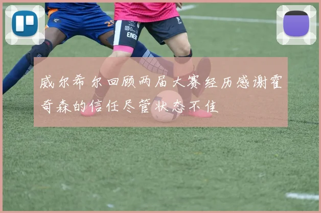 威尔希尔回顾两届大赛经历感谢霍奇森的信任尽管状态不佳