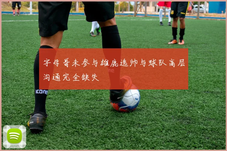 字母哥未参与雄鹿选帅与球队高层沟通完全缺失
