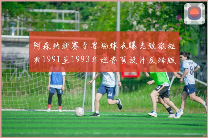 阿森纳新赛季客场球衣曝光致敬经典1991至1993年烂香蕉设计反转版