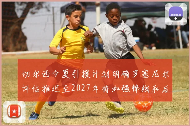 切尔西今夏引援计划明确罗塞尼尔评估推迟至2027年将加强锋线和后防线