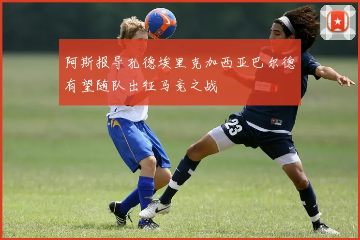 阿斯报导孔德埃里克加西亚巴尔德有望随队出征马竞之战