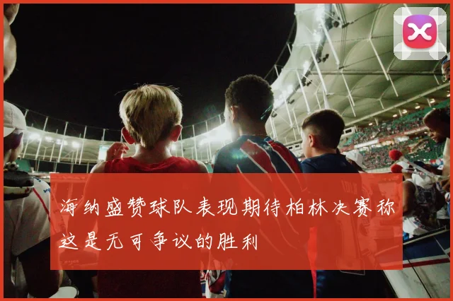 海纳盛赞球队表现期待柏林决赛称这是无可争议的胜利