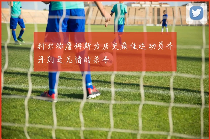 科尔称詹姆斯为历史最佳运动员乔丹则是无情的杀手