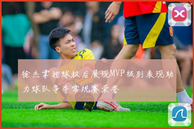 徐杰掌控球权后展现MVP级别表现助力球队争夺常规赛荣誉