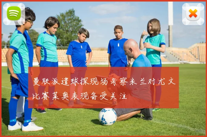 曼联派遣球探现场考察米兰对尤文比赛莱奥表现备受关注